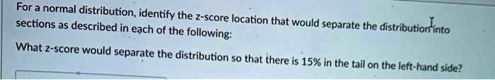 For a normal distribution, identify the z-score location that would separate the distribution into sections as described in each of the following:
What z-score would separate the distribution so that there is 15% in the tail on the left-hand side?