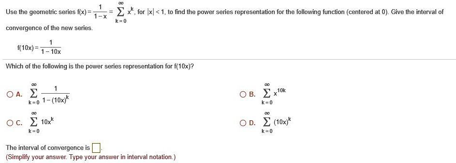 Use the geometric series f(x) = 1 / (1 - x) = ? (k=0 to ?) x^k, for |x| < 1, to find the power series representation for the following function (centered at 0). Give the interval of convergence of the new series.

f(10x) = 1 / (1 - 10x)

Which of the following is the power series representation for f(10x)?

A. ? (k=0 to ?) 1 / (1 - (10x)^k)
B. ? (k=0 to ?) x^(10k)
C. ? (k=0 to ?) 10x^k
D. ? (k=0 to ?) (10x)^k

The interval of convergence is [ ].
(Simplify your answer. Type your answer in interval notation.)