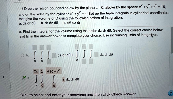 Let D be the region bounded below by the plane z = 0, above by the sphere x^2 + y^2 + z^2 = 16,
and on the sides by the cylinder x^2 + y^2 = 4. Set up the triple integrals in cylindrical coordinates
that give the volume of D using the following orders of integration.
a. dz dr d? b. dr dz d? c. d? dz dr
a. Find the integral for the volume using the order dz dr d?. Select the correct choice below
and fill in the answer boxes to complete your choice. Use increasing limits of integration.