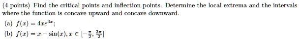 Find the critical points and inflection points. Determine the local extrema and the intervals where the function is concave upward and concave downward.

(a) f(x) = 4x e^3x
(b) f(x) = x - sin(x), x ? [-?/2, 3?/2]