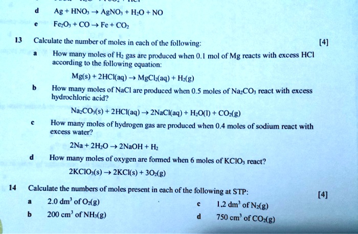 d Ag + HNO3 ? AgNO3 + H2O + NO
e Fe2O3 + CO ? Fe + CO2
13 Calculate the number of moles in each of the following: [4]
a How many moles of H2 gas are produced when 0.1 mol of Mg reacts with excess HCl according to the following equation:
Mg(s) + 2HCl(aq) ? MgCl2(aq) + H2(g)
b How many moles of NaCl are produced when 0.5 moles of Na2CO3 react with excess hydrochloric acid?
Na2CO3(s) + 2HCl(aq) ? 2NaCl(aq) + H2O(l) + CO2(g)
c How many moles of hydrogen gas are produced when 0.4 moles of sodium react with excess water?
2Na + 2H2O ? 2NaOH + H2
d How many moles of oxygen are formed when 6 moles of KClO3 react?
2KClO3(s) ? 2KCl(s) + 3O2(g)
14 Calculate the numbers of moles present in each of the following at STP: [4]
a 2.0 dm3 of O2(g) c 1.2 dm3 of N2(g)
b 200 cm3 of NH3(g) d 750 cm3 of CO2(g)