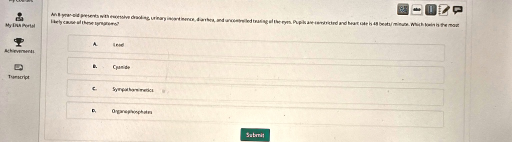 An 8-year-old presents with excessive drooling, urinary incontinence, diarrhea, and uncontrolled tearing of the eyes. Pupils are constricted and heart rate is 48 beats/ minute. Which toxin is the most likely cause of these symptoms?
A. Lead
B. Cyanide
C. Sympathomimetics
D. Organophosphates