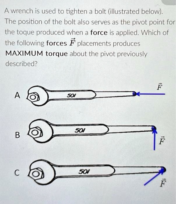 A wrench is used to tighten a bolt (illustrated below).
The position of the bolt also serves as the pivot point for
the toque produced when a force is applied. Which of
the following forces F⃗ placements produces
MAXIMUM torque about the pivot previously
described?