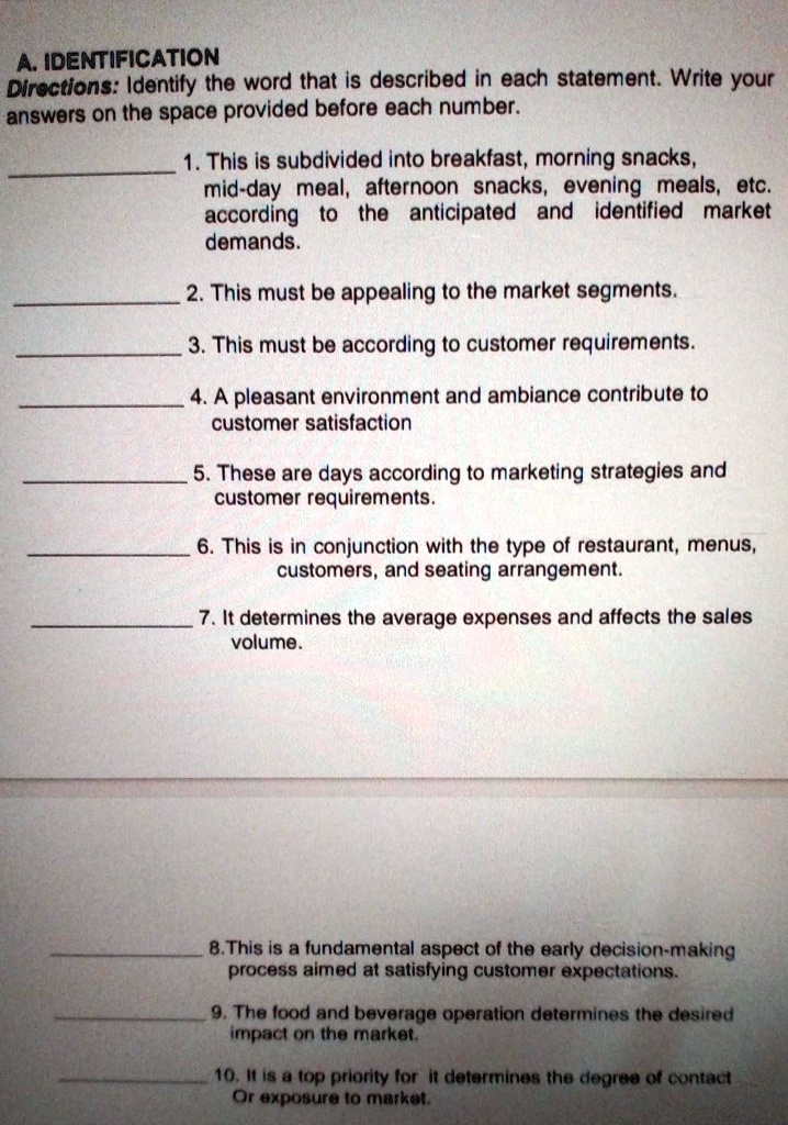 A. IDENTIFICATION
Directions: Identify the word that is described in each statement. Write your
answers on the space provided before each number.
1. This is subdivided into breakfast, morning snacks,
mid-day meal, afternoon snacks, evening meals, etc.
according to the anticipated and identified market
demands.
2. This must be appealing to the market segments.
3. This must be according to customer requirements.
4. A pleasant environment and ambiance contribute to
customer satisfaction
5. These are days according to marketing strategies and
customer requirements.
6. This is in conjunction with the type of restaurant, menus,
customers, and seating arrangement.
7. It determines the average expenses and affects the sales
volume.
8. This is a fundamental aspect of the early decision-making
process aimed at satisfying customer expectations.
9. The food and beverage operation determines the desired
impact on the market.
10. It is a top priority for it determines the degree of contact
Or exposure to market.