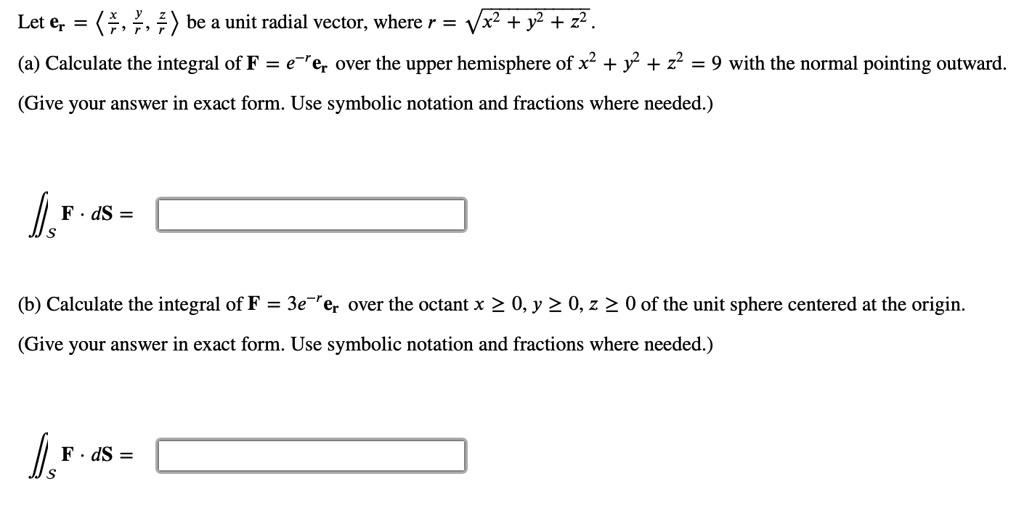 Let mathbfer = langle fracxr, fracyr, fraczr angle be a unit radial vector, where r = sqrtx^2 + y^2 + z^2.
(a) Calculate the integral of mathbfF = e^-rmathbfer over the upper hemisphere of x^2 + y^2 + z^2 = 9 with the normal pointing outward.
(Give your answer in exact form. Use symbolic notation and fractions where needed.)
iintS mathbfF cdot dmathbfS =
(b) Calculate the integral of mathbfF = 3e^-rmathbfer over the octant x ge 0, y ge 0, z ge 0 of the unit sphere centered at the origin.
(Give your answer in exact form. Use symbolic notation and fractions where needed.)
iintS mathbfF cdot dmathbfS =