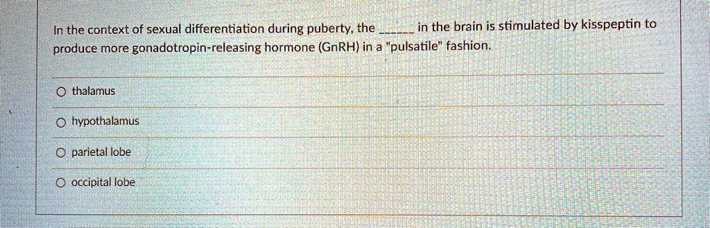 In the context of sexual differentiation during puberty, the  in the brain is stimulated by kisspeptin to produce more gonadotropin-releasing hormone (GnRH) in a "pulsatile" fashion.

thalamus
hypothalamus
parietal lobe
occipital lobe