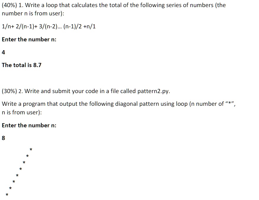 (40%) 1. Write a loop that calculates the total of the following series of numbers (the
number n is from user):

1/n+ 2/(n-1)+ 3/(n-2)... (n-1)/2 +n/1

Enter the number n:

4

The total is 8.7

(30%) 2. Write and submit your code in a file called pattern2.py.

Write a program that output the following diagonal pattern using loop (n number of "*",
n is from user):

Enter the number n:

8

       *
      *
     *
    *
   *
  *
 *
*