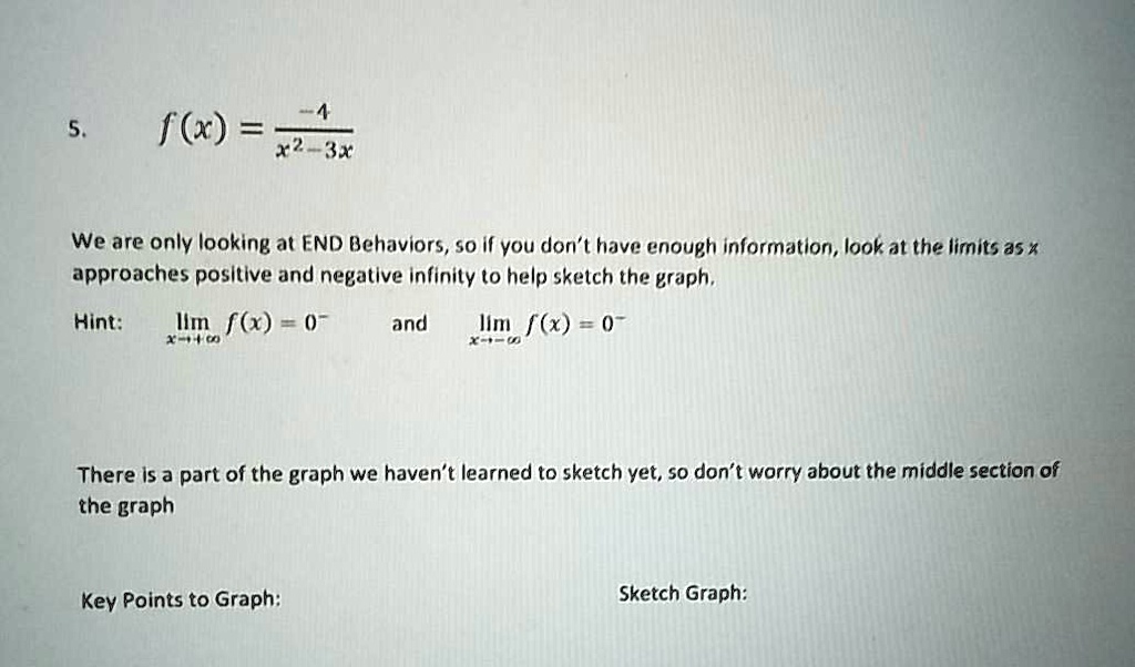 5. f(x) = -4 / (x^2 - 3x)

We are only looking at END Behaviors, so if you don't have enough information, look at the limits as x approaches positive and negative infinity to help sketch the graph.

Hint: lim x->+inf f(x) = 0^- and lim x->-inf f(x) = 0^-

There is a part of the graph we haven't learned to sketch yet, so don't worry about the middle section of the graph

Key Points to Graph: Sketch Graph: