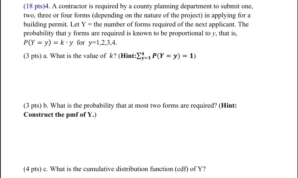 4. A contractor is required by a county planning department to submit one, two, three or four forms (depending on the nature of the project) in applying for a building permit. Let Y = the number of forms required of the next applicant. The probability that y forms are required is known to be proportional to y, that is, P(Y = y) = k · y for y=1,2,3,4.

a. What is the value of k? (Hint:?y=1? P(Y = y) = 1)

b. What is the probability that at most two forms are required? (Hint: Construct the pmf of Y.)

c. What is the cumulative distribution function (cdf) of Y?