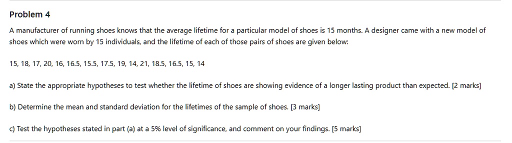 Problem 4
A manufacturer of running shoes knows that the average lifetime for a particular model of shoes is 15 months. A designer came with a new model of shoes which were worn by 15 individuals, and the lifetime of each of those pairs of shoes are given below:

15, 18, 17, 20, 16, 16.5, 15.5, 17.5, 19, 14, 21, 18.5, 16.5, 15, 14

a) State the appropriate hypotheses to test whether the lifetime of shoes are showing evidence of a longer lasting product than expected. [2 marks]

b) Determine the mean and standard deviation for the lifetimes of the sample of shoes. [3 marks]

c) Test the hypotheses stated in part (a) at a 5% level of significance, and comment on your findings. [5 marks]