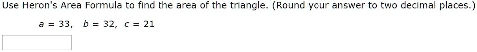 Use Heron's Area Formula to find the area of the triangle. (Round your answer to two decimal places.)
a = 33, b = 32, c = 21
