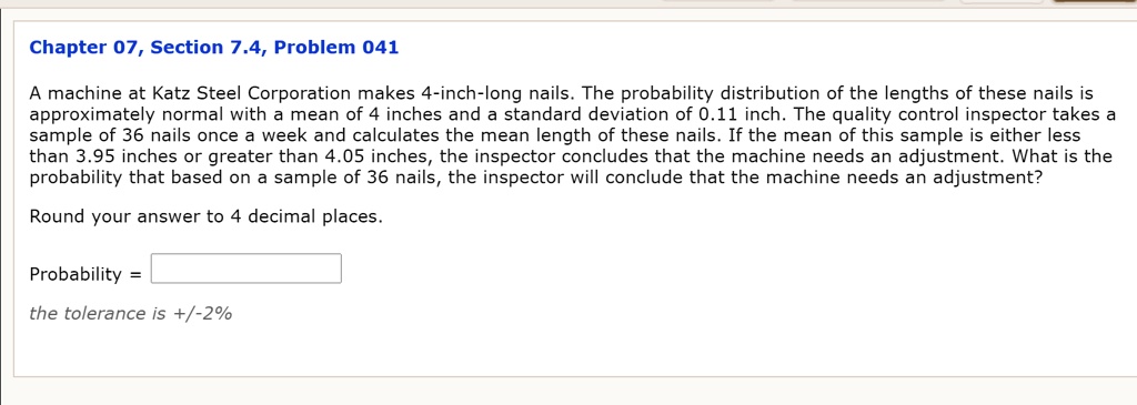 A machine at Katz Steel Corporation makes 4-inch-long nails. The probability distribution of the lengths of these nails is approximately normal with a mean of 4 inches and a standard deviation of 0.11 inch. The quality control inspector takes a sample of 36 nails once a week and calculates the mean length of these nails. If the mean of this sample is either less than 3.95 inches or greater than 4.05 inches, the inspector concludes that the machine needs an adjustment. What is the probability that based on a sample of 36 nails, the inspector will conclude that the machine needs an adjustment?

Round your answer to 4 decimal places.

Probability =
the tolerance is +/-2%