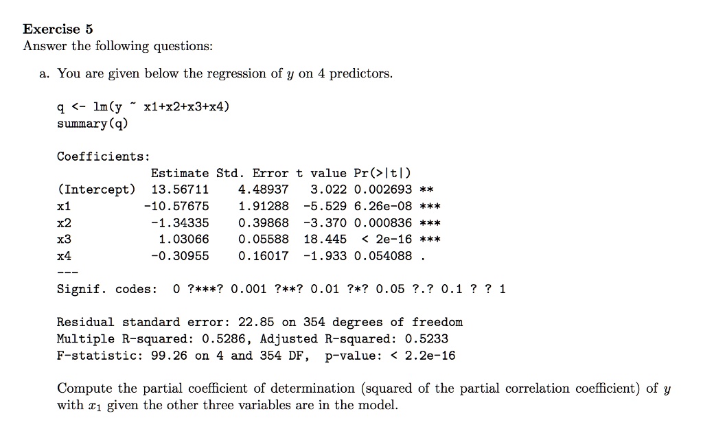 Exercise 5
Answer the following questions:
a. You are given below the regression of y on 4 predictors.
q <- lm(y   x1+x2+x3+x4)
summary(q)
Coefficients:
Estimate Std. Error t value Pr(>|t|)
(Intercept) 13.56711 4.48937 3.022 0.002693 **
x1 -10.57675 1.91288 -5.529 6.26e-08 ***
x2 -1.34335 0.39868 -3.370 0.000836 ***
x3 1.03066 0.05588 18.445 < 2e-16 ***
x4 -0.30955 0.16017 -1.933 0.054088 .
Signif. codes: 0 ?***? 0.001 ?**? 0.01 ?*? 0.05 ?.? 0.1 ? ? 1
Residual standard error: 22.85 on 354 degrees of freedom
Multiple R-squared: 0.5286, Adjusted R-squared: 0.5233
F-statistic: 99.26 on 4 and 354 DF, p-value: < 2.2e-16
Compute the partial coefficient of determination (squared of the partial correlation coefficient) of y
with x1 given the other three variables are in the model.