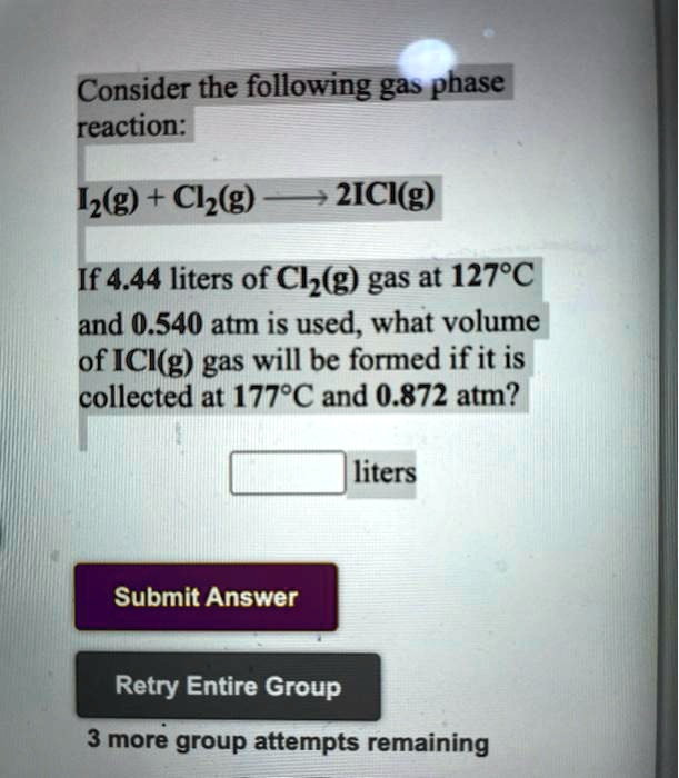 Consider the following gas phase
reaction:
I2(g) + Cl2(g) ? 2ICl(g)
If 4.44 liters of Cl2(g) gas at 127°C
and 0.540 atm is used, what volume
of ICl(g) gas will be formed if it is
collected at 177°C and 0.872 atm?
liters