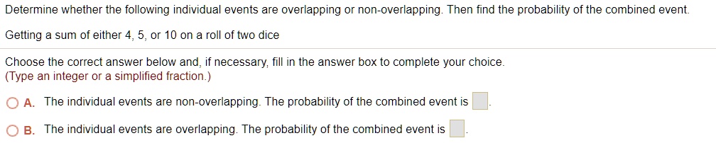 Determine whether the following individual events are overlapping or non-overlapping. Then find the probability of the combined event.
Getting a sum of either 4, 5, or 10 on a roll of two dice
Choose the correct answer below and, if necessary, fill in the answer box to complete your choice.
(Type an integer or a simplified fraction.)
A. The individual events are non-overlapping. The probability of the combined event is
B. The individual events are overlapping. The probability of the combined event is