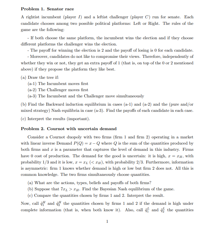 Problem 1. Senator race
A rightist incumbent (player I) and a leftist challenger (player C) run for senate. Each candidate chooses among two possible political platforms: Left or Right. The rules of the game are the following:
- If both choose the same platform, the incumbent wins the election and if they choose different platforms the challenger wins the election.
- The payoff for winning the election is 2 and the payoff of losing is 0 for each candidate.
- Moreover, candidates do not like to compromise their views. Therefore, independently of whether they win or not, they get an extra payoff of 1 (that is, on top of the 0 or 2 mentioned above) if they propose the platform they like best.
(a) Draw the tree if:
(a-1) The Incumbent moves first
(a-2) The Challenger moves first
(a-3) The Incumbent and the Challenger move simultaneously
(b) Find the Backward induction equilibrium in cases (a-1) and (a-2) and the (pure and/or mixed strategy) Nash equilibria in case (a-3). Find the payoffs of each candidate in each case.
(c) Interpret the results (important).
Problem 2. Cournot with uncertain demand
Consider a Cournot duopoly with two firms (firm 1 and firm 2) operating in a market with linear inverse Demand P(Q) = x - Q where Q is the sum of the quantities produced by both firms and x is a parameter that captures the level of demand in this industry. Firms have 0 cost of production. The demand for the good is uncertain: it is high, x = xH, with probability 1/3 and it is low, x = xL (< xH), with probability 2/3. Furthermore, information is asymmetric: firm 1 knows whether demand is high or low but firm 2 does not. All this is common knowledge. The two firms simultaneously choose quantities.
(a) What are the actions, types, beliefs and payoffs of both firms?
(b) Suppose that 7xL > xH. Find the Bayesian Nash equilibrium of the game.
(c) Compare the quantities chosen by firms 1 and 2. Interpret the result.
Now, call q?1^H and q?2^H the quantities chosen by firms 1 and 2 if the demand is high under complete information (that is, when both know it). Also, call q?1^L and q?2^L the quantities