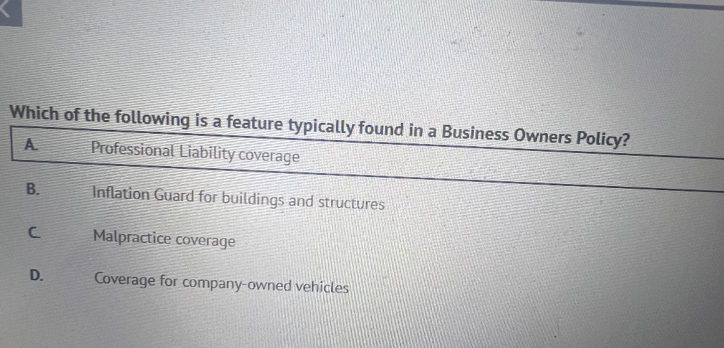 Which of the following is a feature typically found in a Business Owners Policy?
A. Professional Liability coverage
B. Inflation Guard for buildings and structures
C. Malpractice coverage
D. Coverage for company-owned vehicles