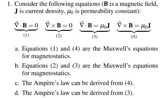 1. Consider the following equations (B is a magnetic field, J is current density, ?? is permeability constant):

?·B = 0 (1)
?×B = 0 (2)
?·B = ??J (3)
?×B = ??J (4)

a. Equations (1) and (4) are the Maxwell’s equations for magnetostatics.
b. Equations (2) and (3) are the Maxwell’s equations for magnetostatics.
c. The Ampère’s law can be derived from (4).
d. The Ampère’s law can be derived from (3).