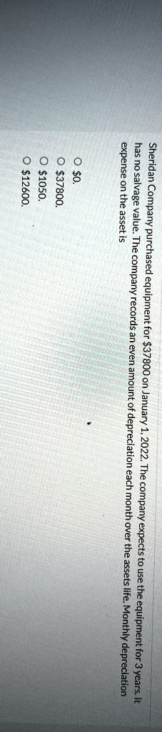 Sheridan Company purchased equipment for 37800 on January 1, 2022. The company expects to use the equipment for 3 years. It
has no salvage value. The company records an even amount of depreciation each month over the assets life. Monthly depreciation
expense on the asset is
?0.
? 37800.
?1050.
? 12600.
