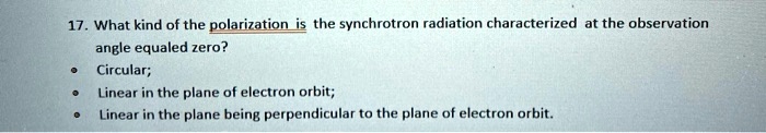 17. What kind of the polarization is the synchrotron radiation characterized at the observation angle equaled zero?
• Circular;
• Linear in the plane of electron orbit;
• Linear in the plane being perpendicular to the plane of electron orbit.
