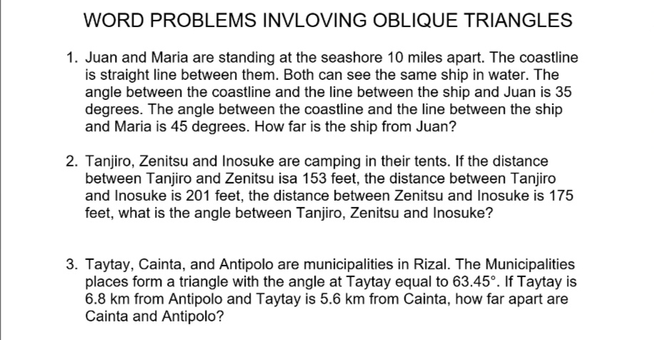 WORD PROBLEMS INVLOVING OBLIQUE TRIANGLES

1. Juan and Maria are standing at the seashore 10 miles apart. The coastline is straight line between them. Both can see the same ship in water. The angle between the coastline and the line between the ship and Juan is 35 degrees. The angle between the coastline and the line between the ship and Maria is 45 degrees. How far is the ship from Juan?

2. Tanjiro, Zenitsu and Inosuke are camping in their tents. If the distance between Tanjiro and Zenitsu isa 153 feet, the distance between Tanjiro and Inosuke is 201 feet, the distance between Zenitsu and Inosuke is 175 feet, what is the angle between Tanjiro, Zenitsu and Inosuke?

3. Taytay, Cainta, and Antipolo are municipalities in Rizal. The Municipalities places form a triangle with the angle at Taytay equal to 63.45°. If Taytay is 6.8 km from Antipolo and Taytay is 5.6 km from Cainta, how far apart are Cainta and Antipolo?