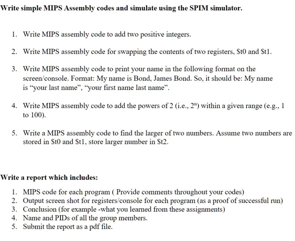 Write simple MIPS Assembly codes and simulate using the SPIM simulator.
1. Write MIPS assembly code to add two positive integers.
2. Write MIPS assembly code for swapping the contents of two registers, t0 andt1.
3. Write MIPS assembly code to print your name in the following format on the
screen/console. Format: My name is Bond, James Bond. So, it should be: My name
is ÿour last name,̈ ÿour first name last name.̈
4. Write MIPS assembly code to add the powers of 2 (i.e., 2<sup>n</sup>) within a given range (e.g., 1
to 100).
5. Write a MIPS assembly code to find the larger of two numbers. Assume two numbers are
stored in t0 andt1, store larger number in t2.
Write a report which includes:
1. MIPS code for each program (Provide comments throughout your codes)
2. Output screen shot for registers/console for each program (as a proof of successful run)
3. Conclusion (for example -what you learned from these assignments)
4. Name and PIDs of all the group members.
5. Submit the report as a pdf file.