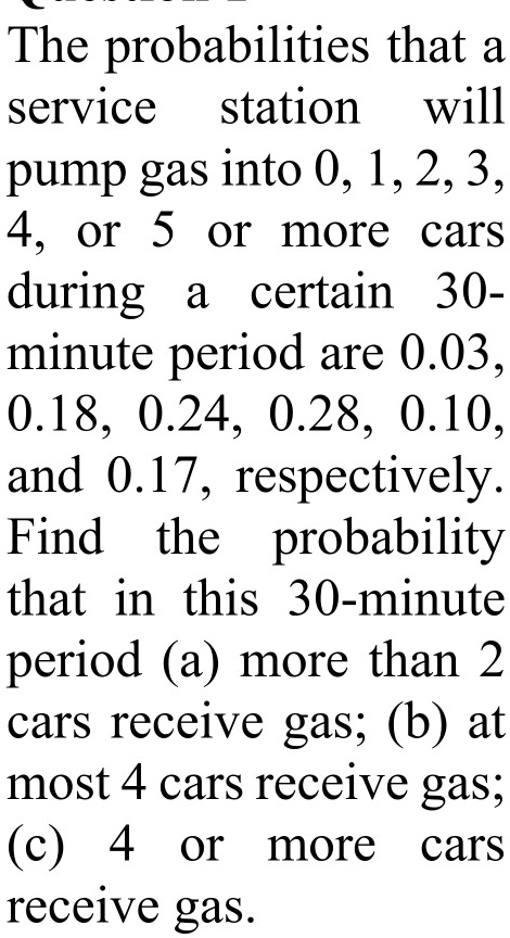 The probabilities that a service station will pump gas into 0, 1, 2, 3, 4, or 5 or more cars during a certain 30-minute period are 0.03, 0.18, 0.24, 0.28, 0.10, and 0.17, respectively. Find the probability that in this 30-minute period (a) more than 2 cars receive gas; (b) at most 4 cars receive gas; (c) 4 or more cars receive gas.