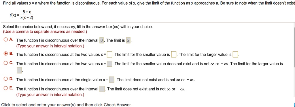 Find all values x = a where the function is discontinuous. For each value of x, give the limit of the function as x approaches a. Be sure to note when the limit doesn't exist.

f(x) = 8 + x / x(x - 2)

Select the choice below and, if necessary, fill in the answer box(es) within your choice.
(Use a comma to separate answers as needed.)

A. The function f is discontinuous over the interval 0. The limit is 2.
(Type your answer in interval notation.)
B. The function f is discontinuous at the two values x = . The limit for the smaller value is . The limit for the larger value is .
C. The function f is discontinuous at the two values x = . The limit for the smaller value does not exist and is not ? or -?. The limit for the larger value is .
D. The function f is discontinuous at the single value x = . The limit does not exist and is not ? or -?.
E. The function f is discontinuous over the interval . The limit does not exist and is not ? or -?.
(Type your answer in interval notation.)

Click to select and enter your answer(s) and then click Check Answer.