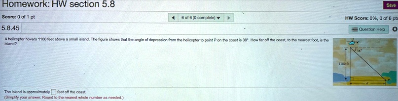 A helicopter hovers 1100 feet above a small island. The figure shows that the angle of depression from the helicopter to point P on the coast is 38°. How far off the coast, to the nearest foot, is the island?
The island is approximately feet off the coast.
(Simplify your answer. Round to the nearest whole number as needed.)