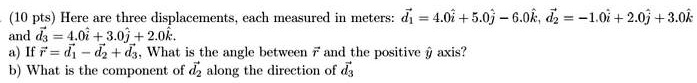 (10 pts) Here are three displacements, each measured in meters: d⃗1⃗ = 4.0î + 5.0ĵ - 6.0k̂, d⃗2⃗ = -1.0î + 2.0ĵ + 3.0k̂ and d⃗3⃗ = 4.0î + 3.0ĵ + 2.0k̂.
 a) If r⃗ = d⃗1⃗ - d⃗2⃗ + d⃗3⃗, What is the angle between r⃗ and the positive ĵ axis?
b) What is the component of d⃗2⃗ along the direction of d⃗3⃗