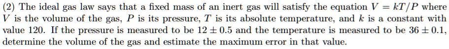 The ideal gas law says that a fixed mass of an inert gas will satisfy the equation V = kT/P where V is the volume of the gas, P is its pressure, T is its absolute temperature, and k is a constant with value 120. If the pressure is measured to be 12 ± 0.5 and the temperature is measured to be 36 ± 0.1, determine the volume of the gas and estimate the maximum error in that value.