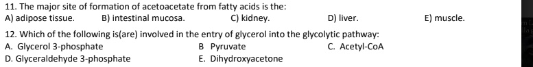 11. The major site of formation of acetoacetate from fatty acids is the:
A) adipose tissue. B) intestinal mucosa. C) kidney. D) liver. E) muscle.
12. Which of the following is(are) involved in the entry of glycerol into the glycolytic pathway:
A. Glycerol 3-phosphate B Pyruvate C. Acetyl-CoA
D. Glyceraldehyde 3-phosphate E. Dihydroxyacetone