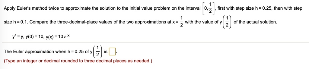 Apply Euler's method twice to approximate the solution to the initial value problem on the interval [0, 1/2], first with step size h = 0.25, then with step size h = 0.1. Compare the three-decimal-place values of the two approximations at x = 1/2 with the value of y(1/2) of the actual solution.

y' = y, y(0) = 10, y(x) = 10 e^x

The Euler approximation when h = 0.25 of y(1/2) is .
(Type an integer or decimal rounded to three decimal places as needed.)
