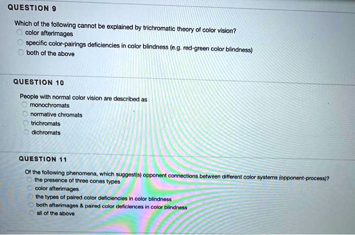 QUESTION 9
Which of the following cannot be explained by trichromatic theory of color vision?
color afterimages
specific color-pairings deficiencies in color blindness (e.g. red-green color blindness)
both of the above

QUESTION 10
People with normal color vision are described as
monochromats
normative chromats
trichromats
dichromats

QUESTION 11
Of the following phenomena, which suggest(s) opponent connections between different color systems (opponent-process)?
the presence of three cones types
color afterimages
the types of paired color deficiencies in color blindness
both afterimages     paired color deficiences in color blindness
all of the above