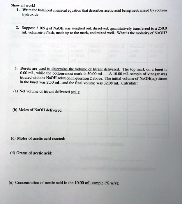 Show all work!
1. Write the balanced chemical equation that describes acetic acid being neutralized by sodium
hydroxide.
2. Suppose 3.109 g of NaOH was weighed out, dissolved, quantitatively transferred to a 250.0
mL volumetric flask, made up to the mark, and mixed well. What is the molarity of NaOH?
3. Burets are used to determine the volume of titrant delivered. The top mark on a buret is
0.00 mL, while the bottom-most mark is 50.00 mL. A 10.00 mL sample of vinegar was
titrated with the NaOH solution in question 2 above. The initial volume of NaOH(aq) titrant
in the buret was 2.50 mL, and the final volume was 32.08 mL. Calculate:
(a) Net volume of titrant delivered (mL):
(b) Moles of NaOH delivered:
(c) Moles of acetic acid reacted:
(d) Grams of acetic acid:
(e) Concentration of acetic acid in the 10.00 mL sample (% w/v):