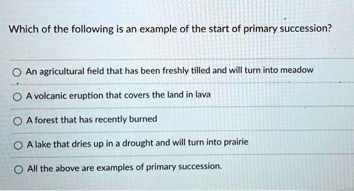 Which of the following is an example of the start of primary succession?
An agricultural field that has been freshly tilled and will turn into meadow
A volcanic eruption that covers the land in lava
A forest that has recently burned
A lake that dries up in a drought and will turn into prairie
All the above are examples of primary succession.