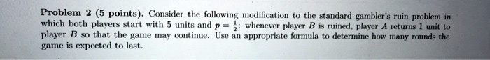 Problem 2 (5 points). Consider the following modification to the standard gambler's ruin problem in which both players start with 5 units and p = (1)/(2): whenever player B is ruined, player A returns 1 unit to player B so that the game may continue. Use an appropriate formula to determine how many rounds the game is expected to last.