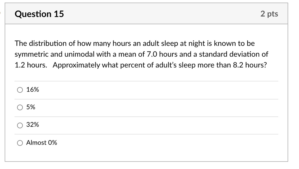 The distribution of how many hours an adult sleep at night is known to be symmetric and unimodal with a mean of 7.0 hours and a standard deviation of 1.2 hours. Approximately what percent of adult's sleep more than 8.2 hours?
16%
5%
32%
Almost 0%