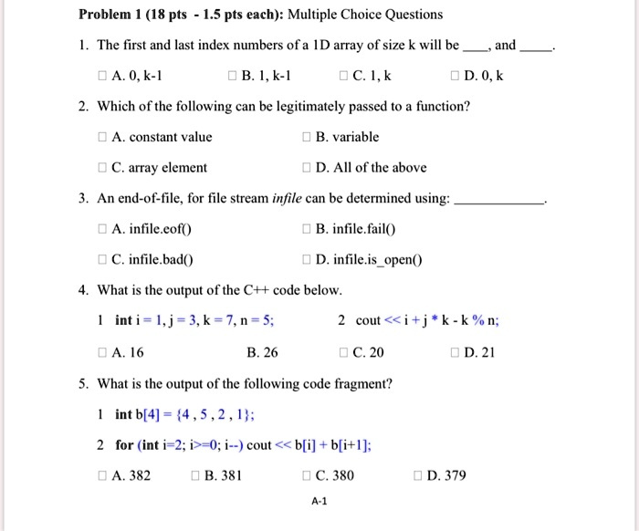 Problem 1 (18 pts - 1.5 pts each): Multiple Choice Questions
1. The first and last index numbers of a 1D array of size k will be  and .
A. 0, k-1
B. 1, k-1
C. 1, k
D. 0, k
2. Which of the following can be legitimately passed to a function?
A. constant value
B. variable
C. array element
D. All of the above
3. An end-of-file, for file stream infile can be determined using: 
A. infile.eof()
B. infile.fail()
C. infile.bad()
D. infile.isopen()
4. What is the output of the C++ code below.
1 int i=1, j=3, k=7, n=5;
2 cout <<i+j*k - k%n;
A. 16
B. 26
C. 20
D. 21
5. What is the output of the following code fragment?
1 int b[4] = 4,5,2,1;
2 for (int i=2; i>=0; i–) cout << b[i]+b[i+1];
A. 382
B. 381
C. 380
D. 379
A-1