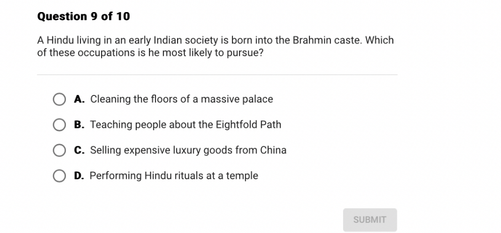 A Hindu living in an early Indian society is born into the Brahmin caste. Which of these occupations is he most likely to pursue?

A. Cleaning the floors of a massive palace
B. Teaching people about the Eightfold Path
C. Selling expensive luxury goods from China
D. Performing Hindu rituals at a temple