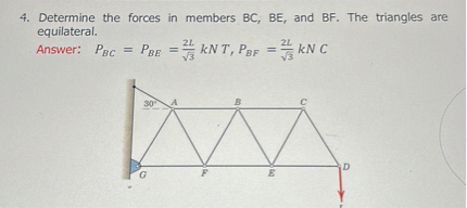 4. Determine the forces in members ( mathrmBC, mathrmBE ), and ( mathrmBF ). The triangles are equilateral.
Answer: ( PB C=PB E=frac2 Lsqrt3 k N T, PB F=frac2 Lsqrt3 k N C )