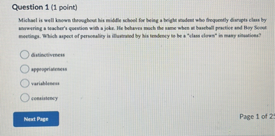 Michael is well known throughout his middle school for being a bright student who frequently disrupts class by answering a teacher's question with a joke. He behaves much the same when at baseball practice and Boy Scout meetings. Which aspect of personality is illustrated by his tendency to be a "class clown" in many situations?

distinctiveness
appropriateness
variableness
consistency