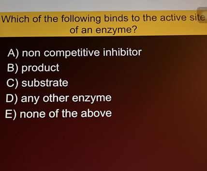 Which of the following binds to the active site of an enzyme?
A) non competitive inhibitor
B) product
C) substrate
D) any other enzyme
E) none of the above