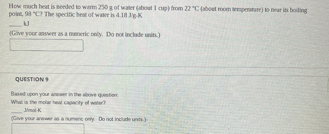 How much heat is needed to warm 250 g of water (about 1 cup) from 22 °C (about room temperature) to near its boiling point, 98 °C? The specific heat of water is 4.18 J/g-K
 kJ
(Give your answer as a numeric only. Do not include units.)

QUESTION 9

Based upon your answer in the above question:
What is the molar heat capacity of water?
 J/mol-K
(Give your answer as a numeric only. Do not include units.)