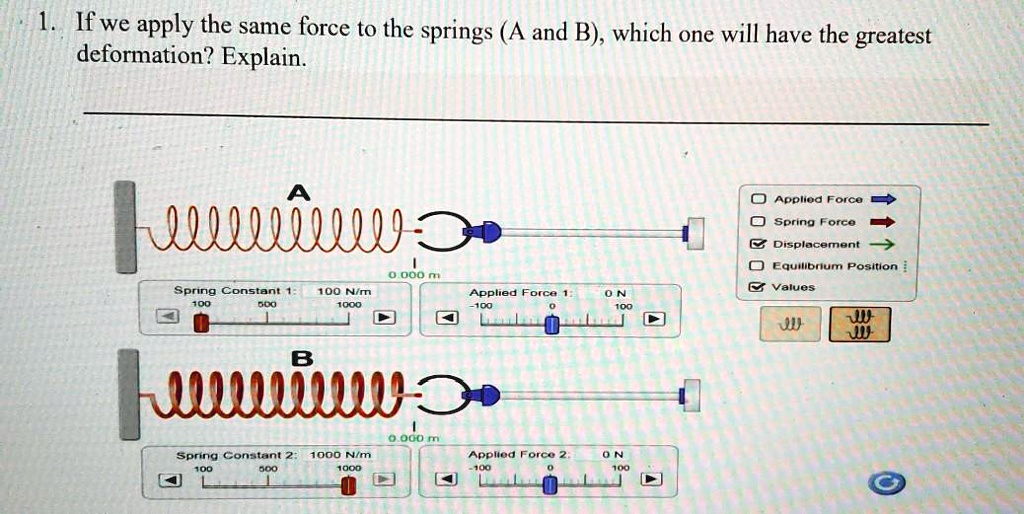 1. If we apply the same force to the springs (A and B), which one will have the greatest deformation? Explain.

A
0.000 m
Spring Constant 1: 100 N/m
Applied Force 1: 0 N

B
0.000 m
Spring Constant 2: 1000 N/m
Applied Force 2: 0 N

Applied Force
Spring Force
Displacement
Equilibrium Position
Values