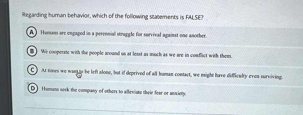 Regarding human behavior, which of the following statements is FALSE?
A Humans are engaged in a perennial struggle for survival against one another.
B We cooperate with the people around us at least as much as we are in conflict with them.
C At times we want to be left alone, but if deprived of all human contact, we might have difficulty even surviving.
D Humans seek the company of others to alleviate their fear or anxiety.