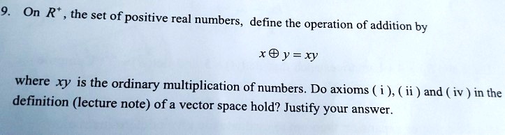 On R+ , the set of positive real numbers, define the operation of addition by

x ? y = xy

where xy is the ordinary multiplication of numbers. Do axioms ( i ), ( ii ) and ( iv ) in the definition (lecture note) of a vector space hold? Justify your answer.