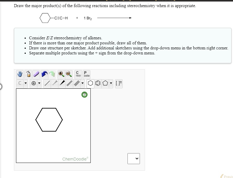 Draw the major product(s) of the following reactions including stereochemistry when it is appropriate.

[Cyclohexane]-C?C-H + 1 Br2 ?

- Consider E/Z stereochemistry of alkenes.
- If there is more than one major product possible, draw all of them.
- Draw one structure per sketcher. Add additional sketchers using the drop-down menu in the bottom right corner.
- Separate multiple products using the + sign from the drop-down menu.