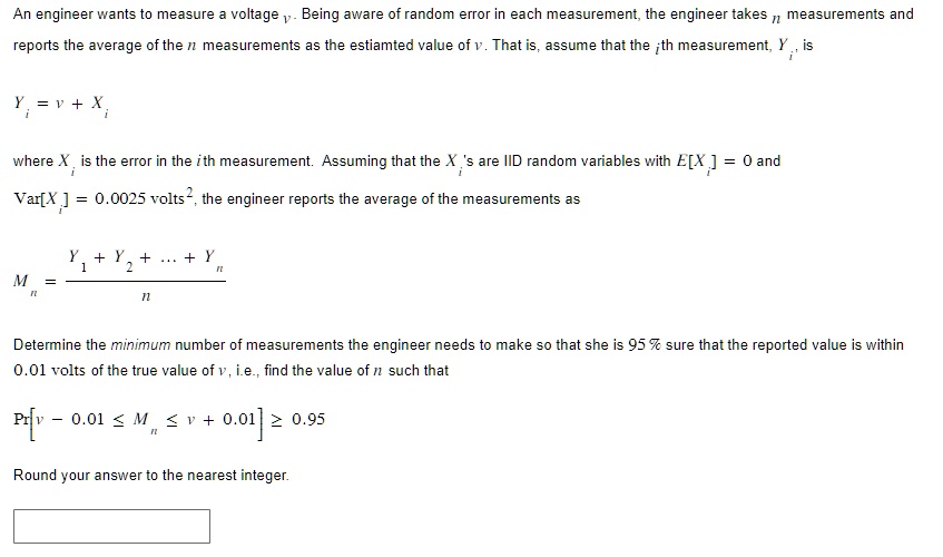 An engineer wants to measure a voltage v. Being aware of random error in each measurement, the engineer takes n measurements and reports the average of the n measurements as the estimated value of v. That is, assume that the i-th measurement, Yi, is
Yi = v + Xi
where Xi is the error in the i-th measurement. Assuming that the Xi's are IID random variables with E[Xi] = 0 and Var[Xi] = 0.0025 volts^2, the engineer reports the average of the measurements as
Mn = (Y1 + Y2 + ... + Yn)/(n)
Determine the minimum number of measurements the engineer needs to make so that she is 95% sure that the reported value is within 0.01 volts of the true value of v, i.e., find the value of n such that
P[v - 0.01 ≤ Mn ≤ v + 0.01] ≥ 0.95
Round your answer to the nearest integer.