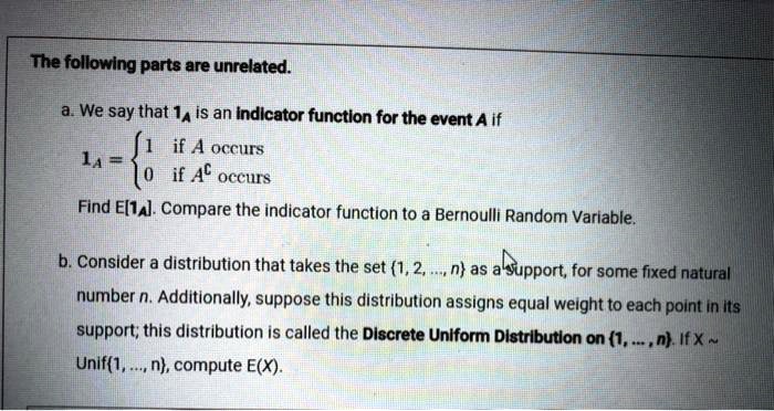 The following parts are unrelated. a. We say that 1A is an indicator function for the event A if 1A =  1 if A occurs, 0 if AC occurs. Find E[1A]. Compare the indicator function to a Bernoulli Random Variable. b. Consider a distribution that takes the set 1, 2, ..., n as a support, for some fixed natural number n. Additionally, suppose this distribution assigns equal weight to each point in its support; this distribution is called the Discrete Uniform Distribution on 1, ..., n. If X   Unif1, ..., n, compute E(X).